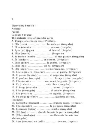 7
Elementary Spanish II
Nombre: _________________________________________
Fecha: _____________________________
Capítulo 8 (Tarea)
The preterite tense of irregular verbs
A. Completa las frases con el Pretérito.
1. Ella (traer) …………………. las maletas. (irregular)
2. Él no (dormir) …………………. en casa. (irregular)
3. Ayer (yo) (jugar) ……………. al dominó. (Regular)
4. Ellos (mentir) …………………. . (irregular)
5. Su marido (morir) …………………. el mes pasado. (irregular)
6. Él (conducir) …………… un camión. (irregular)
7. Ellos (pedir) ……………….. la cuenta. (irregular)
8. Ellas (huir) ……………… de mí. (irregular)
9. Ella (seguir) ……………… las instrucciones. (irregular)
10. Este ingeniero (construir) …………. el puente. (irregular)
11. El patrón (despedir) ………… al empleado. (irregular)
12. El profesor (corregir) ……………. los ejercicios. (irregular)
13. Ellos (sentir) …………… mucho mi desgracia. (irregular)
14. Yo (traducir) …………….. este libro. (irregular)
15. El fuego (destruir) …………….. la casa. (irregular)
16. Ellas (conseguir) …………….. el premio. (irregular)
17. Ella (vestirse) ………………. en seguida. (irregular)
18. Tu amigo (preferir) ………………. quedarse en casa.
(irregular)
19. La bomba (producir) …………… grandes daños. (irregular)
20. Ellos (repetir) ……………….. la pregunta. (irregular)
21. Esperanza (reírse) ……………. mucho. (irregular)
22. (Él) (ser) ………… alcalde durante la guerra. (irregular)
23. (Ellos) (trabajar) ……………. en Alemania durante dos
años.(regular)
24. Ayer (nosotros) no (salir) ………….. de casa. (regular)
 