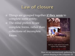    Things are grouped together if they seem to
    complete some entity;
   The mind prefers to see
    complete forms, rather than
    collections of incomplete
    forms.




                            Here we are unconsciously gathering the
                              person sleeping to the computer ad
 