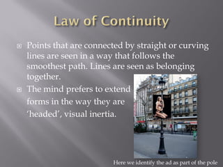    Points that are connected by straight or curving
    lines are seen in a way that follows the
    smoothest path. Lines are seen as belonging
    together.
   The mind prefers to extend
    forms in the way they are
    ‘headed’, visual inertia.




                          Here we identify the ad as part of the pole
 