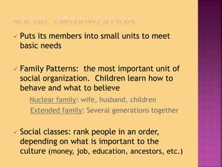  Puts its members into small units to meet
basic needs
 Family Patterns: the most important unit of
social organization. Children learn how to
behave and what to believe
Nuclear family: wife, husband, children
Extended family: Several generations together
 Social classes: rank people in an order,
depending on what is important to the
culture (money, job, education, ancestors, etc.)
 