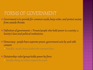  Government is to provide for common needs, keep order, and protect society
from outside threats
 Definition of government: 1. Person/people who hold power in a society; 2.
Society’s laws and political institutions
 Democracy: people have supreme power, government acts by and with
consent
 Republic: people choose leaders who represent them
 Dictatorship: ruler/group holds power by force
 Usually relying on military support for power
 