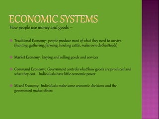 How people use money and goods –
 Traditional Economy: people produce most of what they need to survive
(hunting, gathering, farming, herding cattle, make own clothes/tools)
 Market Economy: buying and selling goods and services
 Command Economy: Government controls what/how goods are produced and
what they cost. Individuals have little economic power
 Mixed Economy: Individuals make some economic decisions and the
government makes others
 