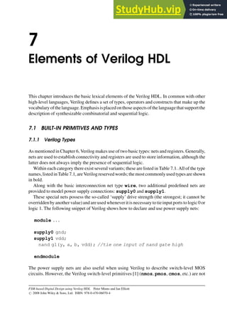 7
Elements of Verilog HDL
This chapter introduces the basic lexical elements of the Verilog HDL. In common with other
high-level languages, Verilog defines a set of types, operators and constructs that make up the
vocabularyofthelanguage.Emphasisisplacedonthoseaspectsofthelanguagethatsupportthe
description of synthesizable combinatorial and sequential logic.
7.1 BUILT-IN PRIMITIVES AND TYPES
7.1.1 Verilog Types
As mentioned in Chapter 6, Verilog makes use of two basic types: nets and registers. Generally,
nets are used to establish connectivity and registers are used to store information, although the
latter does not always imply the presence of sequential logic.
Within each category there exist several variants; these are listed in Table 7.1. All of the type
names,listedinTable7.1,areVerilogreservedwords; themostcommonlyusedtypesareshown
in bold.
Along with the basic interconnection net type wire, two additional predefined nets are
provided to model power supply connections: supply0 and supply1.
These special nets possess the so-called ‘supply’ drive strength (the strongest; it cannot be
overridden by another value) and are used wheneverit is necessary to tie input ports to logic 0 or
logic 1. The following snippet of Verilog shows how to declare and use power supply nets:
module . . .
supply0 gnd;
supply1 vdd;
nand g1(y, a, b, vdd); //tie one input of nand gate high
endmodule
The power supply nets are also useful when using Verilog to describe switch-level MOS
circuits. However, the Verilog switch-level primitives [1] (nmos, pmos, cmos, etc.) are not
FSM-based Digital Design using Verilog HDL Peter Minns and Ian Elliott
# 2008 John Wiley & Sons, Ltd. ISBN: 978-0-470-06070-4
 