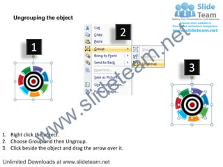 Ungrouping the object

                                                    2
                                                             e t
            1
                                                         m .n
                                                  tea           3

                                        id      e
                              .     s l
                   w        w
                 w
1. Right click the object.
2. Choose Group and then Ungroup.
3. Click beside the object and drag the arrow over it.

Unlimited Downloads at www.slideteam.net
 