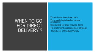 WHEN TO GO
FOR DIRECT
DELIVERY ?
•To minimize inventory costs
•To provide high level of product
availability
•Best suited for slow moving items
•To implement postponement strategy
• High Level of Product Variety
 