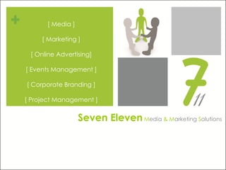 [ Media ]

     [ Marketing ]

 [ Online Advertising]

[ Events Management ]

[ Corporate Branding ]

[ Project Management ]


                  Seven Eleven Media & Marketing Solutions
 