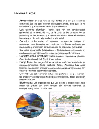 Factores Físicos. 
 Atmosféricos: Con los factores importantes en el aire y los cambios climáticos que no sólo influyen en nuestro ánimo, sino que se ha comprobado que inciden en la salud y en bienestar. 
 Los factores sidéricos: Tienen que ver con características generales de la Tierra, del Sol, de la Luna, de los cometas, de los planetas y de las estrellas, que tienen importancia sobre el ambiente terrestre y por lo tanto afectan la vida y la salud. 
 Cambios de humedad: En quienes, por ejemplo, trabajan en ambientes muy húmedos se ocasionan problemas cutáneos por maceración y propensión a manifestación de papilomas (verrugas). 
 Cambios de presión (disbarismo): El disbarismo es frecuente en ciertos oficios, por ejemplo, los buzos de grandes profundidades. 
 Características climáticas: locales, zonales, regionales y globales. Cambio climático global. Efecto invernadero. 
 Carga física: Las cargas físicas excesivas producen desde lesiones musculo-tendinosos hasta fracturas óseas. Asimismo hay otras lesiones que pueden producirse como sobrecarga cardiovascular con colapso o hernias abdominales agudas. 
 Colores: Los colores tienen influencias profundas en, por ejemplo, los afectos y las respuestas fisiológicas emergentes, desde depresión hasta excitación. 
 Electricidad: Las exposiciones que van desde la electrocución leve hasta las graves con altos voltajes son causas comunes de discapacidad y hasta de defunción. 
 