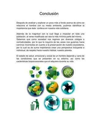 Conclusión 
Después de analizar y explorar un poco más a fondo acerca de cómo se relaciona el hombre con su medio ambiente, pudimos identificar la importancia que éste conlleva en nuestra vida cotidiana. 
Además de la magnitud con la cual llega a impactar en toda una población, al verse modificado así sea la más mínima parte del mismo. 
Sabemos que como sociedad nos regimos por diversos códigos o normatividades, por lo que la mayoría de las veces nos guiamos hacia caminos incorrectos en cuanto a la preservación de nuestro ecosistema, por lo cual es de suma importancia crear una perspectiva incluyente e individual, de respeto hacia nuestro hábitat, nuestro planeta. 
El estado de salud, emocional y social de un hombre depende y varia de las condiciones que se presenten en su entorno, así como las cacteristicas biopsicosociales que el adquiera durante su vida. 
 