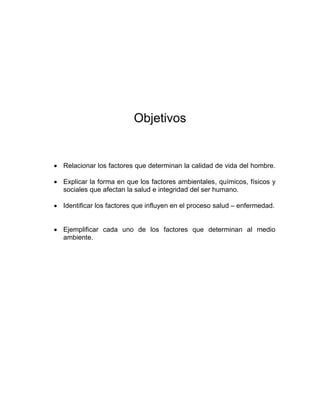 Objetivos 
 Relacionar los factores que determinan la calidad de vida del hombre. 
 Explicar la forma en que los factores ambientales, químicos, físicos y sociales que afectan la salud e integridad del ser humano. 
 Identificar los factores que influyen en el proceso salud – enfermedad. 
 Ejemplificar cada uno de los factores que determinan al medio ambiente. 
 