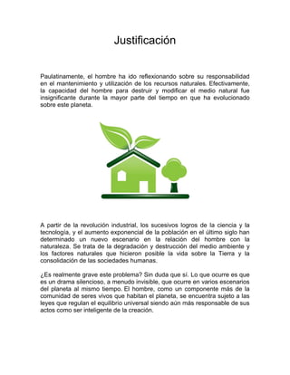 Justificación 
Paulatinamente, el hombre ha ido reflexionando sobre su responsabilidad en el mantenimiento y utilización de los recursos naturales. Efectivamente, la capacidad del hombre para destruir y modificar el medio natural fue insignificante durante la mayor parte del tiempo en que ha evolucionado sobre este planeta. 
A partir de la revolución industrial, los sucesivos logros de la ciencia y la tecnología, y el aumento exponencial de la población en el último siglo han determinado un nuevo escenario en la relación del hombre con la naturaleza. Se trata de la degradación y destrucción del medio ambiente y los factores naturales que hicieron posible la vida sobre la Tierra y la consolidación de las sociedades humanas. 
¿Es realmente grave este problema? Sin duda que sí. Lo que ocurre es que es un drama silencioso, a menudo invisible, que ocurre en varios escenarios del planeta al mismo tiempo. El hombre, como un componente más de la comunidad de seres vivos que habitan el planeta, se encuentra sujeto a las leyes que regulan el equilibrio universal siendo aún más responsable de sus actos como ser inteligente de la creación. 
 