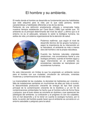 El hombre y su ambiente. 
El medio donde el hombre se desarrolla es fundamental para las habilidades que este adquirirá para la vida; por lo que cada persona, tendrá características y habilidades diferentes a las de los demás. 
Partiendo de una definición ampliamente utilizada y conservada hasta nuestros tiempos establecida por Carol Buck (1986) que señala que: “El ambiente es el principal determinante del nivel de salud” y afirma que si el entorno no es el adecuado, tampoco lo serán la biológica humana, los estilos de vida y el sistema organizacional de la atención de salud. 
Podemos reafirmar, que según el nivel de desarrollo técnico de los grupos humanos y según la importancia de su intervención en la naturaleza, el ambiente es más o menos obra del hombre o de la propia naturaleza. 
Cuando los factores naturales originales predominan, nos encontramos frente a una ecología primaria; cuando el hombre sigue y sigue interviniendo en el ambiente los ecosistemas naturales se reemplazan por ecosistemas humanos. 
Es esta intervención sin límites la que ha propiciado un ambiente nocivo para el hombre con sus ciudades, circulación de vehículos, viviendas modernas y contaminaciones de toda clase. 
La irracionalidad de las ciudades, la densidad de habitantes por vivienda y falta de instalaciones sanitarias en muchísimas de ellas por todo el mundo, la descontrolada producción creciente de energía de tipo fósil (causa principal de la contaminación creciente de la biosfera) y un sin fin de contaminaciones ambientales ha hecho que el hombre sufra de forma física y psíquica, que el buen stress se convierta en dystress y que aparezcan las patologías del ambiente. La civilización y el progreso no son los culpables, sino el mal desarrollo y el no tener en cuenta la ecología humana, por lo tanto, la acción del hombre puede hacer que el ambiente se convierta en un entorno saludable o peligroso para la salud. 
 