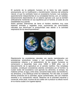 El aumento de la población humana en la tierra ha sido posible precisamente, por la modificación y transformación intensiva del ambiente natural, el que ha cambiado hacia un ecosistema humano. Las ciudades, aparentemente independientes en su complejidad técnica, son, en realidad, estrechamente dependientes de un sistema agrícola rural, que es también artificialmente mantenido en sus equilibrios por el hombre, al costo de una inestabilidad muy grande. 
Sobre grandes extensiones de tierra el hombre mantiene muy ocas especies animales y vegetales vivas, suprimiendo las comunidades naturales que disminuyen la productividad neta debido a la actividad respiratoria de los descomponedores”. 
Rápidamente los ecosistemas naturales van siendo reemplazados por ecosistemas productivos rurales y por ecosistemas urbanos. Los ecosistemas urbanos y el sedentarismo de los grupos humanos se comenzaron a desarrollar hace unos 10000 a 8000 años, con el descubrimiento de la agricultura en el periodo neolítico. Hoy complejas ciudades, constituyen ecosistemas abiertos controlados por el hombre: la ciudad recibe del ecosistema rural agrícola los alimentos, la energía, las materias primas, el agua, entre otras; concentra todos estos, los transforma, los almacena, y los distribuye entre los habitantes. Por otro lado, la ciudad elimina productos de su actividad, aguas contaminadas, aire con materias extrañas a su composición natural, desechos de la actividad industrial y comercial, entre otras, muchos de los cuales van a producir su efecto nocivo en la misma ciudad o en lugares lejanos. 
 