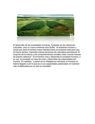 El desarrollo de las sociedades humanas, fundadas en las relaciones culturales, crea un nuevo ambiente dice Ruffié: “el ambiente humano y social que dará al hombre mayor libertad frente al ambiente total pero que, al mismo tiempo, impondrá nuevas tensiones de naturaleza psicosocial. El conjunto de la cultura y los comportamientos sociales crean nuevas fuerzas de presión selectiva”. Si el hombre crea y desarrolla la sociedad humana, a su vez, la sociedad no cesa de crear y desarrollar las capacidades del hombre. En realidad, “a pesar de su inteligencia individual, el hombre no habría llegado a ser lo que es si sus capacidades potenciales no hubieran sido multiplicadas por la vida en sociedad”. 
 