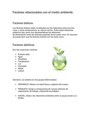 Factores relacionados con el medio ambiente. 
Factores bióticos. 
Los factores bioticos están constituidos por las relaciones entre los eres vivos, y como consecuencia, su vida en común. Entre estas relaciones podemos citar como muy representativas las relaciones de alimentación entre las diversas especies de los seres vivos. En resumen se puede decir que los factores bioticos son los seres vivos. 
Factores abióticos 
Son las sustancias nutritivas: 
 Energía solar, 
 Agua, 
 Atmósfera 
 Temperatura 
 Luz 
 Humedad 
 Altitud 
 Latitud. 
Asimismo, se clasifica en tres grupos diferenciados: 
 ORGÁNICO: Afecta a la salud física y orgánica del cuerpo. 
 PSÍQUICO: Surge a consecuencia de nuevos sistemas de organización de trabajo y desarrollo tecnológico. 
 SOCIAL: Dado a las relaciones existentes entre un grupo social y su familia. 
 