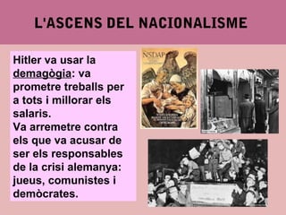 4.2. EL ASCENSO DEL NACIONALISMO
Hitler va usar la
demagògia: va
prometre treballs per
a tots i millorar els
salaris.
Va arremetre contra
els que va acusar de
ser els responsables
de la crisi alemanya:
jueus, comunistes i
demòcrates.
L'ASCENS DEL NACIONALISME
 