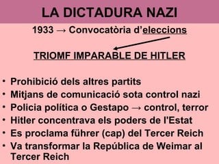 LA DICTADURA NAZI
1933 → Convocatòria d’eleccions
TRIOMF IMPARABLE DE HITLER
• Prohibició dels altres partits
• Mitjans de comunicació sota control nazi
• Policia política o Gestapo → control, terror
• Hitler concentrava els poders de l'Estat
• Es proclama führer (cap) del Tercer Reich
• Va transformar la República de Weimar al
Tercer Reich
 