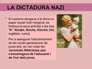 LA DICTADURA NAZI
El nazisme atorgava a la dona un
paper social molt marginal, es
limitava la seua activitat a les tres
"K": Kinder, Kirche, Kürche (fills,
església, cuina).
Per a assegurar l'adoctrinament
de les noves generacions de
joves aris, es van crear les
Joventuts Hitlerianes que
s'encarregava de l'educació i
de l'oci dels joves.
 