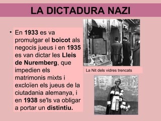 LA DICTADURA NAZI
En 1933 es va
promulgar el boicot als
negocis jueus i en 1935
es van dictar les Lleis
de Nuremberg, que
impedien els
matrimonis mixts i
excloïen els jueus de la
ciutadania alemanya, i
en 1938 se'ls va obligar
a portar un distintiu.
La Nit dels vidres trencats
 