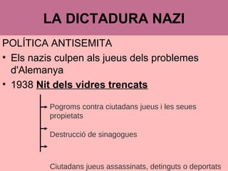 POLÍTICA ANTISEMITA
• Els nazis culpen als jueus dels problemes
d'Alemanya
• 1938 Nit dels vidres trencats
LA DICTADURA NAZI
Pogroms contra ciutadans jueus i les seues
propietats
Destrucció de sinagogues
Ciutadans jueus assassinats, detinguts o deportats
 