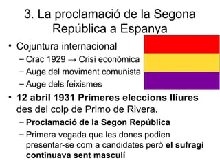 3. La proclamació de la Segona
República a Espanya
• Cojuntura internacional
– Crac 1929 → Crisi econòmica
– Auge del moviment comunista
– Auge dels feixismes
• 12 abril 1931 Primeres eleccions lliures
des del colp de Primo de Rivera.
– Proclamació de la Segon República
– Primera vegada que les dones podien
presentar-se com a candidates però el sufragi
continuava sent masculí
 