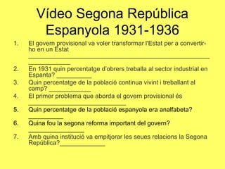 1. El govern provisional va voler transformar l'Estat per a convertir-
ho en un Estat
____________________________________________________
____________
2. En 1931 quin percentatge d’obrers treballa al sector industrial en
Espanta? __________
3. Quin percentatge de la població continua vivint i treballant al
camp? ____________
4. El primer problema que aborda el govern provisional és
____________________________
5. Quin percentatge de la població espanyola era analfabeta?
__________
6. Quina fou la segona reforma important del govern?
________________
7. Amb quina institució va empitjorar les seues relacions la Segona
República?_____________
Vídeo Segona República
Espanyola 1931-1936
 