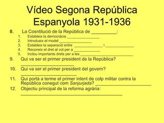8. La Cosntitució de la República de __________:
1. Estableix la democràcia ________________
2. Introdueix el model ________________
3. Estableix la separació entre ______________ i ______________
4. Reconeix el dret al vot per a _____________
5. Inclou importants drets per a les __________________________
9. Qui va ser el primer president de la República?
_____________________
10. Qui va ser el primer president del govern?
______________________
11. Qui portà a terme el primer intent de colp militar contra la
República conegut com Sanjurjada? ______________________
12. Objectiu principal de la reforma agrària:
________________________________________
Vídeo Segona República
Espanyola 1931-1936
 