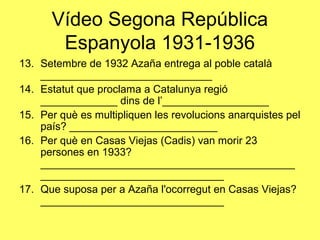 13. Setembre de 1932 Azaña entrega al poble català
_____________________________
14. Estatut que proclama a Catalunya regió
_____________ dins de l’__________________
15. Per què es multipliquen les revolucions anarquistes pel
país? _________________________
16. Per què en Casas Viejas (Cadis) van morir 23
persones en 1933?
___________________________________________
_______________________________
17. Que suposa per a Azaña l'ocorregut en Casas Viejas?
_______________________________
Vídeo Segona República
Espanyola 1931-1936
 
