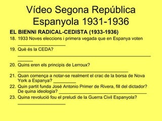 EL BIENNI RADICAL-CEDISTA (1933-1936)
18. 1933 Noves eleccions i primera vegada que en Espanya voten
___________________
19. Què és la CEDA?
_____________________________________________________
______
20. Quins eren els principis de Lerroux?
____________________________________________
21. Quan comença a notar-se realment el crac de la borsa de Nova
York a Espanya? _________
22. Quin partit funda José Antonio Primer de Rivera, fill del dictador?
De quina ideologia? ___________________________________
23. Quina revolució fou el preludi de la Guerra Civil Espanyola?
___________________
Vídeo Segona República
Espanyola 1931-1936
 