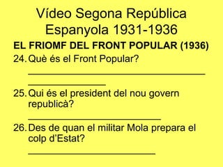 EL FRIOMF DEL FRONT POPULAR (1936)
24.Què és el Front Popular?
________________________________
______________
25.Qui és el president del nou govern
republicà?
________________________
26.Des de quan el militar Mola prepara el
colp d’Estat?
_______________________
Vídeo Segona República
Espanyola 1931-1936
 