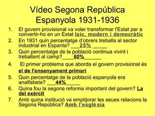 Vídeo Segona República
Espanyola 1931-1936
1. El govern provisional va voler transformar l'Estat per a
convertir-ho en un Estat laic, modern i democràtic
2. En 1931 quin percentatge d’obrers treballa al sector
industrial en Espanta? ___25% _____
3. Quin percentatge de la població continua vivint i
treballant al camp?____60%______
4. El primer problema que aborda el govern provisional és
el de l'ensenyament primari
5. Quin percentatge de la població espanyola era
analfabeta? ___44%_____
6. Quina fou la segona reforma important del govern? La
del exèrcit
7. Amb quina institució va empitjorar les seues relacions la
Segona República? Amb l’esglé sia
 