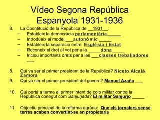8. La Cosntitució de la República de __1931__:
– Estableix la democràcia parlamentària _____
– Introdueix el model ___autonò mic _____
– Estableix la separació entre Esglé sia i Estat
– Reconeix el dret al vot per a la _____dona_____
– Inclou importants drets per a les ___classes treballadores
___
8. Qui va ser el primer president de la República? Niceto Alcalá-
Zamora
9. Qui va ser el primer president del govern? Manuel Azaña ___
10. Qui portà a terme el primer intent de colp militar contra la
República conegut com Sanjurjada? El militar Sanjurjo _____
11. Objectiu principal de la reforma agrària: Que els jornalers sense
terres acaben convertint-se en propietaris
Vídeo Segona República
Espanyola 1931-1936
 