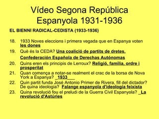 EL BIENNI RADICAL-CEDISTA (1933-1936)
18. 1933 Noves eleccions i primera vegada que en Espanya voten
les dones
19. Què és la CEDA? Una coalició de partits de dretes.
Confederación Española de Derechas Autónomas
20. Quins eren els principis de Lerroux? Religió, família, ordre i
prosperitat
21. Quan comença a notar-se realment el crac de la borsa de Nova
York a Espanya? _1933___
22. Quin partit funda José Antonio Primer de Rivera, fill del dictador?
De quina ideologia? Falange espanyola d'ideologia feixista
23. Quina revolució fou el preludi de la Guerra Civil Espanyola? _La
revolució d'Astúries
Vídeo Segona República
Espanyola 1931-1936
 