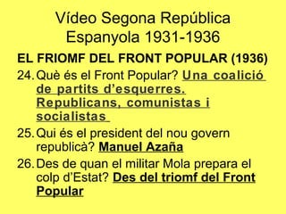 EL FRIOMF DEL FRONT POPULAR (1936)
24.Què és el Front Popular? Una coalició
de partits d’esquerres.
Republicans, comunistas i
socialistas
25.Qui és el president del nou govern
republicà? Manuel Azaña
26.Des de quan el militar Mola prepara el
colp d’Estat? Des del triomf del Front
Popular
Vídeo Segona República
Espanyola 1931-1936
 