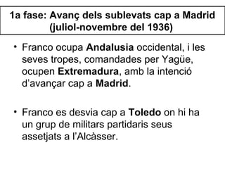 1a fase: Avanç dels sublevats cap a Madrid
(juliol-novembre del 1936)
• Franco ocupa Andalusia occidental, i les
seves tropes, comandades per Yagüe,
ocupen Extremadura, amb la intenció
d’avançar cap a Madrid.
• Franco es desvia cap a Toledo on hi ha
un grup de militars partidaris seus
assetjats a l’Alcàsser.
 