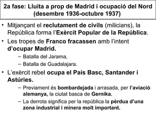 2a fase: Lluita a prop de Madrid i ocupació del Nord
(desembre 1936-octubre 1937)
• Mitjançant el reclutament de civils (milicians), la
República forma l’Exèrcit Popular de la República.
• Les tropes de Franco fracassen amb l’intent
d’ocupar Madrid.
– Batalla del Jarama,
– Batalla de Guadalajara.
• L’exèrcit rebel ocupa el País Basc, Santander i
Astúries.
– Previament és bombardejada i arrasada, per l’aviació
alemanya, la ciutat basca de Gernika.
– La derrota significa per la república la pèrdua d’una
zona industrial i minera molt important.
 