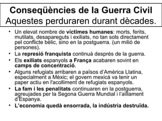 Conseqüències de la Guerra Civil
Aquestes perduraren durant dècades.
• Un elevat nombre de víctimes humanes: morts, ferits,
mutilats, desapareguts i exiliats, no tan sols directament
pel conflicte bèlic, sino en la postguerra. (un milió de
persones).
• La represió franquista continuá després de la guerra.
• Els exiliats espanyols a França acabaren sovint en
camps de concentració.
• Alguns refugiats arribaren a països d’Amèrica Llatina,
especialment a Mèxic; el govern mexicà va tenir un
paper actiu en l'acolliment de refugiats espanyols.
• La fam i les penalitats continuaren en la postguerra,
agreujades per la Segona Guerra Mundial i l’aïllament
d’Espanya.
• L’economia quedà ensorrada, la indústria destruïda.
 