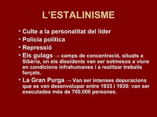 L’ESTALINISME
• Culte a la personalitat del líder
• Policia política
• Repressió
• Els gulags → camps de concentració, situats a
Sibèria, on els dissidents van ser sotmesos a viure
en condicions infrahumanes i a realitzar treballs
forçats.
• La Gran Purga → Van ser intenses depuracions
que es van desenvolupar entre 1933 i 1939: van ser
executades més de 700.000 persones.
 