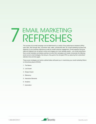 7 REFRESHES
                EMAIL MARKETING

                The success of an email campaign can be determined by a variety of key performance indicators (KPIs):
                open ratio, click through ratio, conversion ratio, sales, unsubscribe ratio, etc. Email marketing success truly
                depends on your business objectives as well as overall customer engagement. Email programs that grow
                stale and stagnant are not going to entice and engage your most valuable assets – your email subscribers.
                Savvy email marketers are always pushing to evolve their campaigns and wisely incorporate the following
                seven proven email strategies. By doing so, they garner the strongest KPIs by capturing their subscribers’
                attention time and time again.

                These seven strategies and tactics outlined below will assist you in maximizing your email marketing Return
                on Advertising Spend (ROAS):

                1. The Basics

                2. List Growth

                3. Design Impact

                4. Relevancy

                5. Interactive Elements

                6. Analytics

                7. Automation




1-888-BRONTO1                                                                                                     bronto.com
 