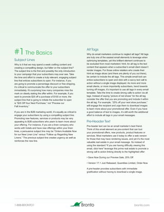 #1 The Basics                                                        Alt Tags
                                                                     Why do email marketers continue to neglect alt tags? Alt tags
                                                                     are truly one of the easiest email elements to leverage when
Subject Lines                                                        optimizing templates, yet this brilliant element continues to
Why is it that we may spend a week crafting content and              be excluded from most marketers’ html. An alt tag is the text
creating a compelling design, but falter on the subject line?        content that appears when a subscriber’s email client doesn’t
The subject line is the first and possibly the only introduction     render images. For those online retailers who create their
to your campaign that your subscribers may ever see. Take            html as image slices (and there are plenty of you out there),
the time and effort to create a truly relevant, engaging subject     be certain to include the alt tags. This simple email tool can
line that entices subscribers to open. For instance, if you          entice subscribers to open and click with a savvy text call to
are going to promote a percentage discount or free shipping,         action without a single image displayed. As more and more
it’s critical to communicate the offer to your subscribers           email clients, or more importantly subscribers, trend towards
immediately. It’s surprising how many companies miss the             turning off images, it’s important to use alt tags in every email
mark on clearly stating the offer within. For example, if you        template. Take the time to create strong calls to action via alt
want to promote $25 off a purchase of $100 or more, the              tags. Instead of saying “picture of red shoes” for the alt tag
subject line that is going to initiate the subscriber to open        consider the offer that you are promoting and include it within
is “$25 Off Your Next Purchase,” not “Preview our                    the alt tag. For example, “25% off your next shoe purchase,”
Fall Inventory.”                                                     will engage the recipient and urge them to download images
                                                                     to learn more about your promotional offer. Even if you have
If you are in the B2B marketing world, it’s equally as critical to   a good balance of text to images, it’s still worth the additional
engage your subscribers by using a compelling subject line.          effort to include alt tags in your email messages.
Promoting new features, services or products may be very
appealing to B2B subscribers who yearn to learn more about           Pre-Header Text
your offering. For instance, if you are a linen company who
                                                                     Pre-header text can be an email marketer’s best friend.
works with hotels and have new offerings within your linen
                                                                     Think of this email element as pre-content that can tout
lines, a persuasive subject line may be “Orders Available Now
                                                                     your promotional offers, new products, product features or
for our New Linen Line” versus “Follow up Regarding New
                                                                     services. Most marketers use it today to offer a web version
Linens.” The previous subject line creates urgency as well as
                                                                     for those that may have rendering issues, and yet it’s the most
reinforces the new line.
                                                                     valuable real estate in your email message. So instead of
                                                                     using the standard “If you are having difficulty viewing this
                                                                     email, click here” leverage this prime real estate to promote a
                                                                     strong call to action linking directly to the highlighted offer:

                                                                     • Save Now During our Preview Sale, 25% Off

                                                                     • Version 17.1 Just Released, Quantities Limited, Order Now

                                                                     A pre-header provides subscribers with immediate
                                                                     gratification without having to download a single image.




1-888-BRONTO1                                                                                                          bronto.com
 