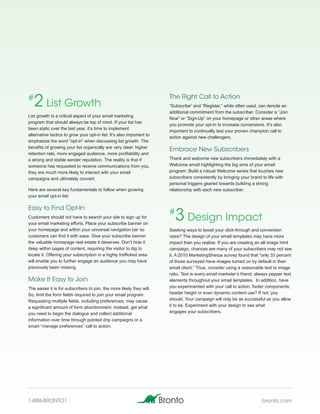 #
   2 List Growth                                                       The Right Call to Action
                                                                       “Subscribe” and “Register,” while often used, can denote an
                                                                       additional commitment from the subscriber. Consider a “Join
List growth is a critical aspect of your email marketing
                                                                       Now” or “Sign-Up” on your homepage or other areas where
program that should always be top of mind. If your list has
                                                                       you promote your opt-in to increase conversions. It’s also
been static over the last year, it’s time to implement
                                                                       important to continually test your proven champion call to
alternative tactics to grow your opt-in list. It’s also important to
                                                                       action against new challengers.
emphasize the word “opt-in” when discussing list growth. The
benefits of growing your list organically are very clear: higher
                                                                       Embrace New Subscribers
retention rate, more engaged audience, more profitability and
a strong and stable sender reputation. The reality is that if          Thank and welcome new subscribers immediately with a
someone has requested to receive communications from you,              Welcome email highlighting the big wins of your email
they are much more likely to interact with your email                  program. Build a robust Welcome series that touches new
campaigns and ultimately convert.                                      subscribers consistently by bringing your brand to life with
                                                                       personal triggers geared towards building a strong
Here are several key fundamentals to follow when growing               relationship with each new subscriber.
your email opt-in list:

Easy to Find Opt-In
Customers should not have to search your site to sign up for
your email marketing efforts. Place your subscribe banner on
                                                                       #
                                                                         3 Design Impact
your homepage and within your universal navigation bar so              Seeking ways to boost your click-through and conversion
customers can find it with ease. Give your subscribe banner            rates? The design of your email templates may have more
the valuable homepage real estate it deserves. Don’t hide it           impact than you realize. If you are creating an all image html
deep within pages of content, requiring the visitor to dig to          campaign, chances are many of your subscribers may not see
locate it. Offering your subscription in a highly trafficked area      it. A 2010 MarketingSherpa survey found that “only 33 percent
will enable you to further engage an audience you may have             of those surveyed have images turned on by default in their
previously been missing.                                               email client.” Thus, consider using a reasonable text to image
                                                                       ratio. Text is every email marketer’s friend, always pepper text
Make It Easy to Join                                                   elements throughout your email templates. In addition, have
The easier it is for subscribers to join, the more likely they will.   you experimented with your call to action, footer components,
So, limit the form fields required to join your email program.         header height or even dynamic content use? If not, you
Requesting multiple fields, including preferences, may cause           should. Your campaign will only be as successful as you allow
a significant amount of form abandonment. Instead, get what            it to be. Experiment with your design to see what
you need to begin the dialogue and collect additional                  engages your subscribers.
information over time through pointed drip campaigns or a
smart “manage preferences” call to action.




1-888-BRONTO1                                                                                                          bronto.com
 