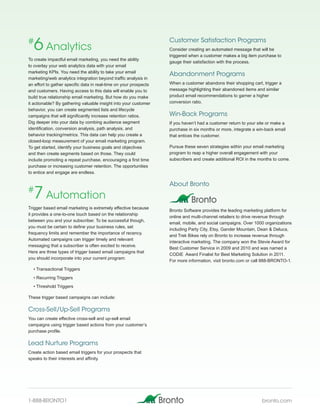 #
  6 Analytics                                                      Customer Satisfaction Programs
                                                                   Consider creating an automated message that will be
                                                                   triggered when a customer makes a big item purchase to
To create impactful email marketing, you need the ability
                                                                   gauge their satisfaction with the process.
to overlay your web analytics data with your email
marketing KPIs. You need the ability to take your email
                                                                   Abandonment Programs
marketing/web analytics integration beyond traffic analysis in
an effort to gather specific data in real-time on your prospects   When a customer abandons their shopping cart, trigger a
and customers. Having access to this data will enable you to       message highlighting their abandoned items and similar
build true relationship email marketing. But how do you make       product email recommendations to garner a higher
it actionable? By gathering valuable insight into your customer    conversion ratio.
behavior, you can create segmented lists and lifecycle
campaigns that will significantly increase retention ratios.       Win-Back Programs
Dig deeper into your data by combing audience segment              If you haven’t had a customer return to your site or make a
identification, conversion analysis, path analysis, and            purchase in six months or more, integrate a win-back email
behavior tracking/metrics. This data can help you create a         that entices the customer.
closed-loop measurement of your email marketing program.
To get started, identify your business goals and objectives        Pursue these seven strategies within your email marketing
and then create segments based on those. They could                program to reap a higher overall engagement with your
include promoting a repeat purchase, encouraging a first time      subscribers and create additional ROI in the months to come.
purchase or increasing customer retention. The opportunities
to entice and engage are endless.

                                                                   About Bronto
#
  7 Automation
Trigger based email marketing is extremely effective because
                                                                   Bronto Software provides the leading marketing platform for
it provides a one-to-one touch based on the relationship
                                                                   online and multi-channel retailers to drive revenue through
between you and your subscriber. To be successful though,
                                                                   email, mobile, and social campaigns. Over 1000 organizations
you must be certain to define your business rules, set
                                                                   including Party City, Etsy, Gander Mountain, Dean & Deluca,
frequency limits and remember the importance of recency.
                                                                   and Trek Bikes rely on Bronto to increase revenue through
Automated campaigns can trigger timely and relevant
                                                                   interactive marketing. The company won the Stevie Award for
messaging that a subscriber is often excited to receive.
                                                                   Best Customer Service in 2009 and 2010 and was named a
Here are three types of trigger based email campaigns that
                                                                   CODiE Award Finalist for Best Marketing Solution in 2011.
you should incorporate into your current program:
                                                                   For more information, visit bronto.com or call 888-BRONTO-1.
  • Transactional Triggers
  • Recurring Triggers
  • Threshold Triggers

These trigger based campaigns can include:

Cross-Sell/Up-Sell Programs
You can create effective cross-sell and up-sell email
campaigns using trigger based actions from your customer’s
purchase profile.

Lead Nurture Programs
Create action based email triggers for your prospects that
speaks to their interests and affinity.




1-888-BRONTO1                                                                                                     bronto.com
 