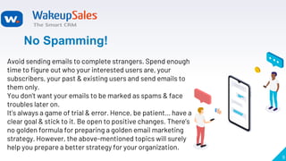 9
No Spamming!
Avoid sending emails to complete strangers. Spend enough
time to figure out who your interested users are, your
subscribers, your past & existing users and send emails to
them only.
You don’t want your emails to be marked as spams & face
troubles later on.
It’s always a game of trial & error. Hence, be patient… have a
clear goal & stick to it. Be open to positive changes. There’s
no golden formula for preparing a golden email marketing
strategy. However, the above-mentioned topics will surely
help you prepare a better strategy for your organization.
 