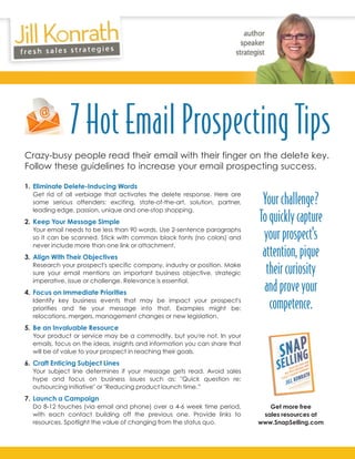 7 Hot Email Prospecting Tips
Crazy-busy people read their email with their finger on the delete key.
Follow these guidelines to increase your email prospecting success.

1. Eliminate Delete-Inducing Words
  Get rid of all verbiage that activates the delete response. Here are
  some serious offenders: exciting, state-of-the-art, solution, partner,
  leading edge, passion, unique and one-stop shopping.
                                                                             Your challenge?
2. Keep Your Message Simple                                                 To quickly capture
  Your email needs to be less than 90 words. Use 2-sentence paragraphs
  so it can be scanned. Stick with common black fonts (no colors) and        your prospect's
  never include more than one link or attachment.
3. Align With Their Objectives                                               attention, pique
  Research your prospect's specific company, industry or position. Make
  sure your email mentions an important business objective, strategic         their curiosity
  imperative, issue or challenge. Relevance is essential.
4. Focus on Immediate Priorities
                                                                             and prove your
  Identify key business events that may be impact your prospect's
  priorities and tie your message into that. Examples might be:                competence.
  relocations, mergers, management changes or new legislation.
5. Be an Invaluable Resource
  Your product or service may be a commodity, but you're not. In your
  emails, focus on the ideas, insights and information you can share that
  will be of value to your prospect in reaching their goals.
6. Craft Enticing Subject Lines
  Your subject line determines if your message gets read. Avoid sales
  hype and focus on business issues such as: "Quick question re:
  outsourcing initiative" or "Reducing product launch time.”
7. Launch a Campaign
  Do 8-12 touches (via email and phone) over a 4-6 week time period,           Get more free
  with each contact building off the previous one. Provide links to          sales resources at
  resources. Spotlight the value of changing from the status quo.           www.SnapSelling.com
 