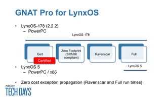 GNAT Pro for LynxOS
• LynxOS-178 (2.2.2)
– PowerPC
• LynxOS 5
– PowerPC / x86
• Zero cost exception propagation (Ravenscar and Full run times)
Cert
Zero Footprint
(SPARK
compliant)
Ravenscar Full
LynxOS-178
LynxOS 5
Certified
 
