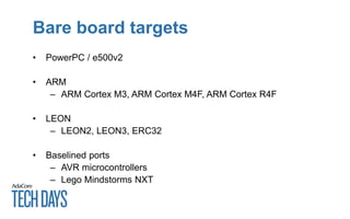 Bare board targets
• PowerPC / e500v2
• ARM
– ARM Cortex M3, ARM Cortex M4F, ARM Cortex R4F
• LEON
– LEON2, LEON3, ERC32
• Baselined ports
– AVR microcontrollers
– Lego Mindstorms NXT
 