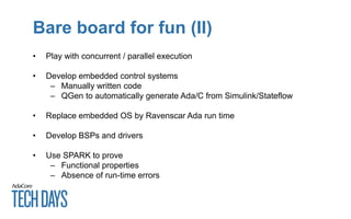 Bare board for fun (II)
• Play with concurrent / parallel execution
• Develop embedded control systems
– Manually written code
– QGen to automatically generate Ada/C from Simulink/Stateflow
• Replace embedded OS by Ravenscar Ada run time
• Develop BSPs and drivers
• Use SPARK to prove
– Functional properties
– Absence of run-time errors
 