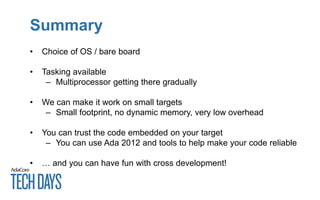 Summary
• Choice of OS / bare board
• Tasking available
– Multiprocessor getting there gradually
• We can make it work on small targets
– Small footprint, no dynamic memory, very low overhead
• You can trust the code embedded on your target
– You can use Ada 2012 and tools to help make your code reliable
• … and you can have fun with cross development!
 