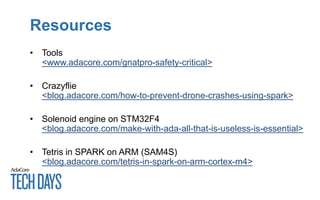 Resources
• Tools
<www.adacore.com/gnatpro-safety-critical>
• Crazyflie
<blog.adacore.com/how-to-prevent-drone-crashes-using-spark>
• Solenoid engine on STM32F4
<blog.adacore.com/make-with-ada-all-that-is-useless-is-essential>
• Tetris in SPARK on ARM (SAM4S)
<blog.adacore.com/tetris-in-spark-on-arm-cortex-m4>
 