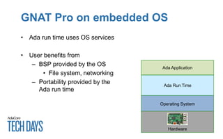 GNAT Pro on embedded OS
• Ada run time uses OS services
• User benefits from
– BSP provided by the OS
• File system, networking
– Portability provided by the
Ada run time
Ada Application
Ada Run Time
Operating System
Hardware
 