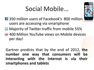 Social Mobile…
• 350 million users of Facebook’s 800 million
  users are accessing via smartphone
• Majority of Twitter traffic from mobile 55%
• 400 Million YouTube views on Mobile devices
  per day!

Gartner predicts that by the end of 2012, the
number one way that consumers will be
interacting with the Internet is via their
smartphones and tablets
 